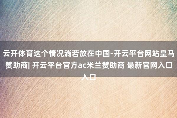 云开体育这个情况淌若放在中国-开云平台网站皇马赞助商| 开云平台官方ac米兰赞助商 最新官网入口