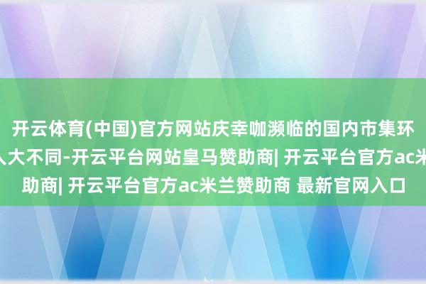 开云体育(中国)官方网站庆幸咖濒临的国内市集环境与当年的蜜雪冰城人大不同-开云平台网站皇马赞助商| 开云平台官方ac米兰赞助商 最新官网入口