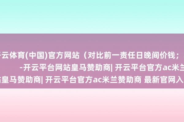 开云体育(中国)官方网站（对比前一责任日晚间价钱；单元：元/湿吨 ）            -开云平台网站皇马赞助商| 开云平台官方ac米兰赞助商 最新官网入口