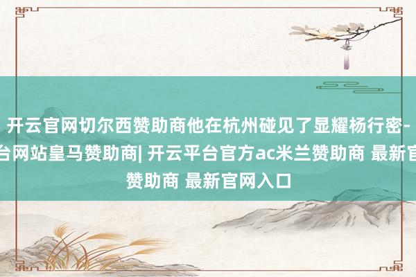 开云官网切尔西赞助商他在杭州碰见了显耀杨行密-开云平台网站皇马赞助商| 开云平台官方ac米兰赞助商 最新官网入口