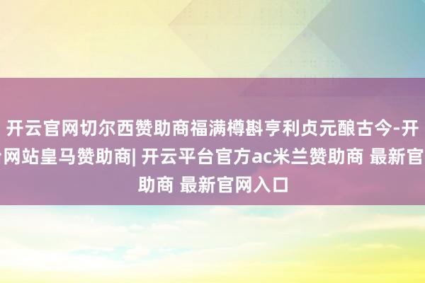 开云官网切尔西赞助商福满樽斟亨利贞元酿古今-开云平台网站皇马赞助商| 开云平台官方ac米兰赞助商 最新官网入口