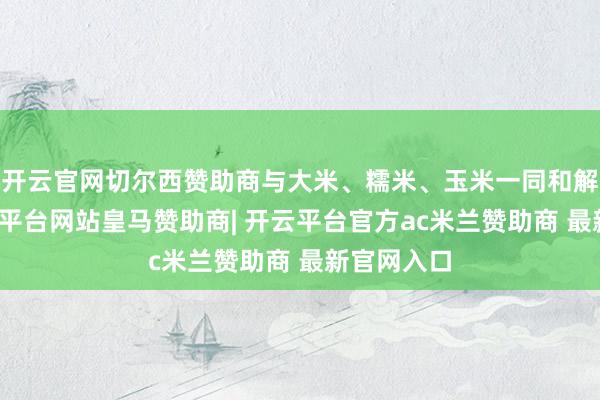 开云官网切尔西赞助商与大米、糯米、玉米一同和解酝酿-开云平台网站皇马赞助商| 开云平台官方ac米兰赞助商 最新官网入口