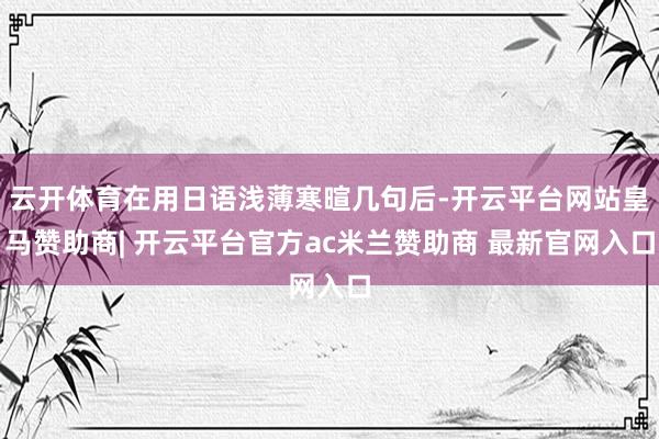 云开体育在用日语浅薄寒暄几句后-开云平台网站皇马赞助商| 开云平台官方ac米兰赞助商 最新官网入口