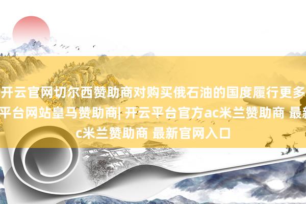 开云官网切尔西赞助商对购买俄石油的国度履行更多制裁-开云平台网站皇马赞助商| 开云平台官方ac米兰赞助商 最新官网入口