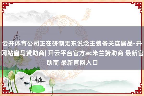 云开体育公司正在研制无东说念主装备关连居品-开云平台网站皇马赞助商| 开云平台官方ac米兰赞助商 最新官网入口