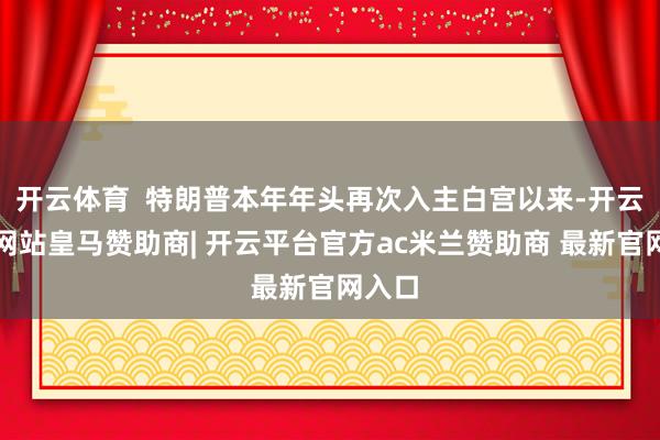 开云体育  特朗普本年年头再次入主白宫以来-开云平台网站皇马赞助商| 开云平台官方ac米兰赞助商 最新官网入口
