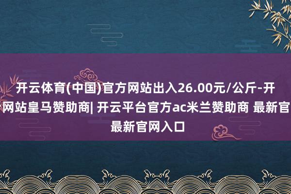 开云体育(中国)官方网站出入26.00元/公斤-开云平台网站皇马赞助商| 开云平台官方ac米兰赞助商 最新官网入口