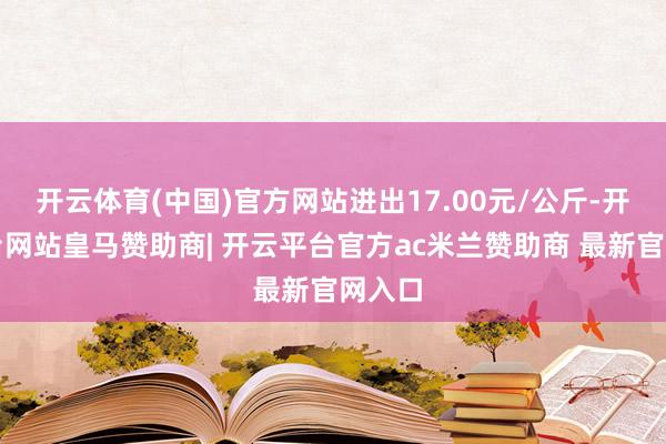 开云体育(中国)官方网站进出17.00元/公斤-开云平台网站皇马赞助商| 开云平台官方ac米兰赞助商 最新官网入口