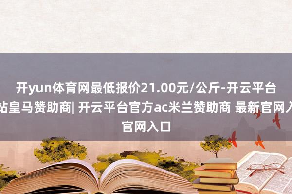 开yun体育网最低报价21.00元/公斤-开云平台网站皇马赞助商| 开云平台官方ac米兰赞助商 最新官网入口