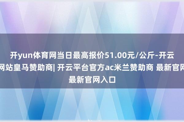 开yun体育网当日最高报价51.00元/公斤-开云平台网站皇马赞助商| 开云平台官方ac米兰赞助商 最新官网入口