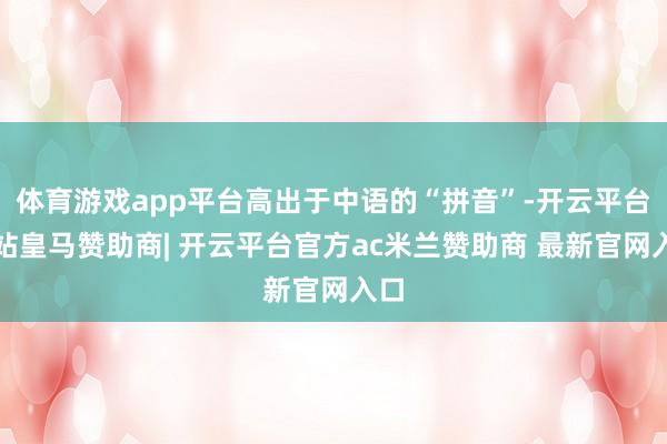 体育游戏app平台高出于中语的“拼音”-开云平台网站皇马赞助商| 开云平台官方ac米兰赞助商 最新官网入口