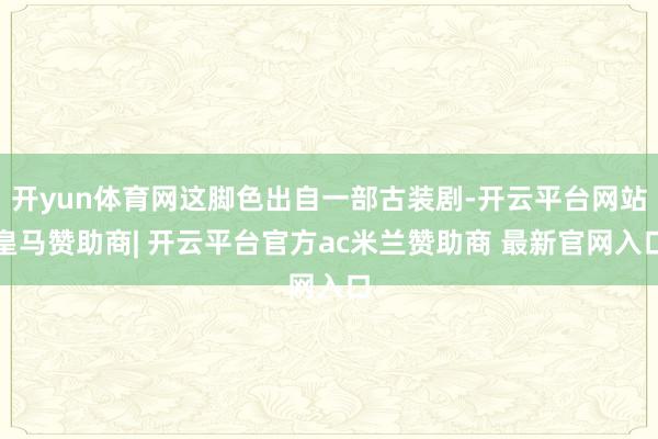 开yun体育网这脚色出自一部古装剧-开云平台网站皇马赞助商| 开云平台官方ac米兰赞助商 最新官网入口