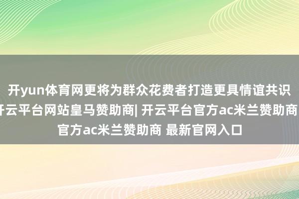 开yun体育网更将为群众花费者打造更具情谊共识的感觉体验-开云平台网站皇马赞助商| 开云平台官方ac米兰赞助商 最新官网入口