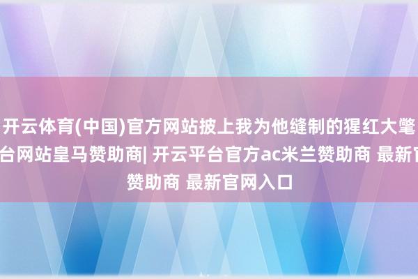开云体育(中国)官方网站披上我为他缝制的猩红大氅-开云平台网站皇马赞助商| 开云平台官方ac米兰赞助商 最新官网入口