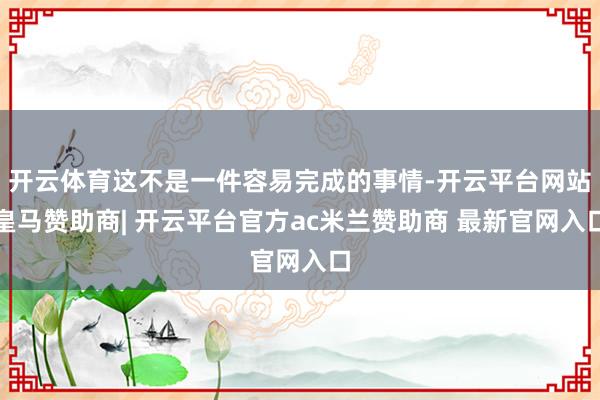 开云体育这不是一件容易完成的事情-开云平台网站皇马赞助商| 开云平台官方ac米兰赞助商 最新官网入口