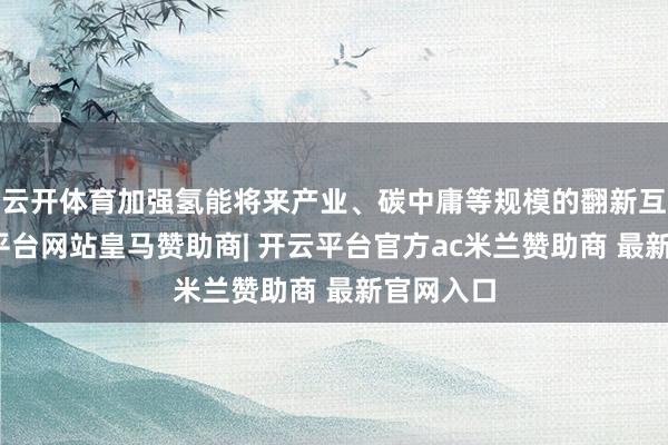 云开体育加强氢能将来产业、碳中庸等规模的翻新互助-开云平台网站皇马赞助商| 开云平台官方ac米兰赞助商 最新官网入口