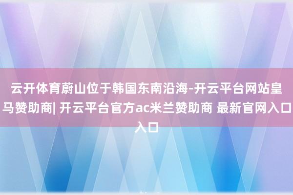 云开体育　　蔚山位于韩国东南沿海-开云平台网站皇马赞助商| 开云平台官方ac米兰赞助商 最新官网入口