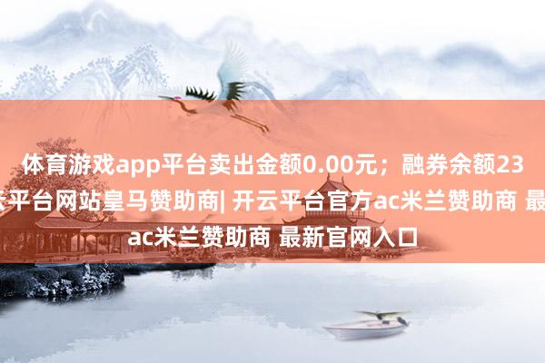 体育游戏app平台卖出金额0.00元；融券余额2358.00-开云平台网站皇马赞助商| 开云平台官方ac米兰赞助商 最新官网入口