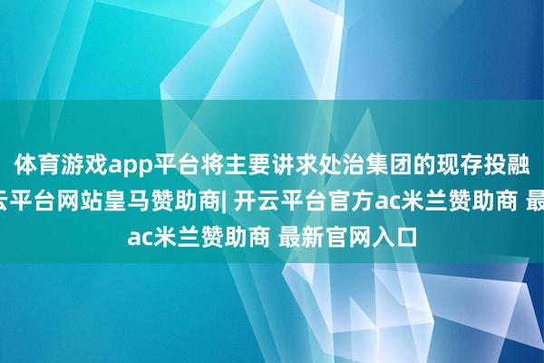 体育游戏app平台将主要讲求处治集团的现存投融资组合-开云平台网站皇马赞助商| 开云平台官方ac米兰赞助商 最新官网入口