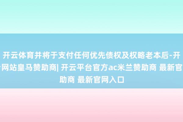 开云体育并将于支付任何优先债权及权略老本后-开云平台网站皇马赞助商| 开云平台官方ac米兰赞助商 最新官网入口
