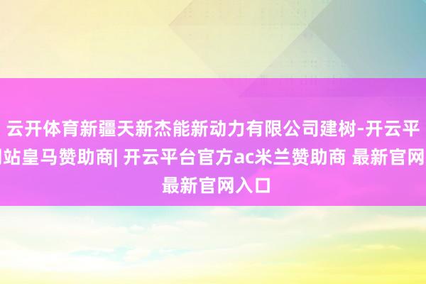云开体育新疆天新杰能新动力有限公司建树-开云平台网站皇马赞助商| 开云平台官方ac米兰赞助商 最新官网入口