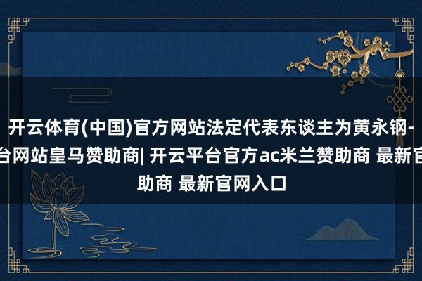 开云体育(中国)官方网站法定代表东谈主为黄永钢-开云平台网站皇马赞助商| 开云平台官方ac米兰赞助商 最新官网入口