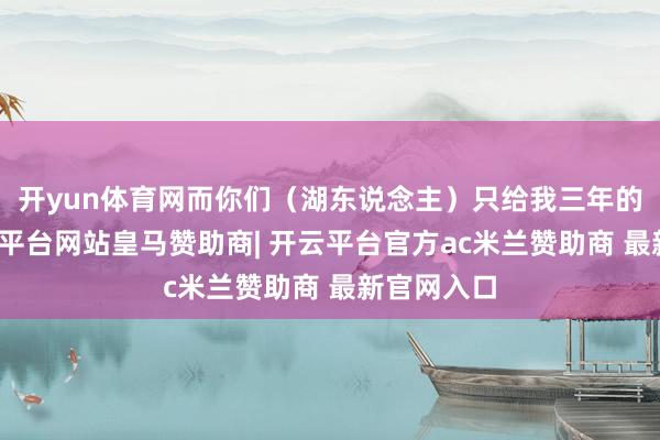 开yun体育网而你们(湖东说念主)只给我三年的协议-开云平台网站皇马赞助商| 开云平台官方ac米兰赞助商 最新官网入口