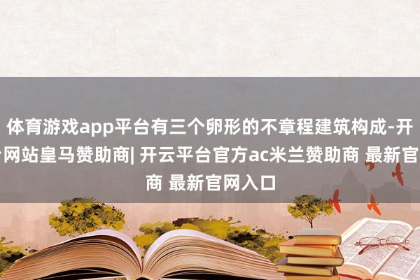 体育游戏app平台有三个卵形的不章程建筑构成-开云平台网站皇马赞助商| 开云平台官方ac米兰赞助商 最新官网入口