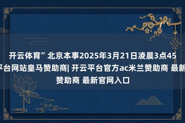 开云体育”北京本事2025年3月21日凌晨3点45分-开云平台网站皇马赞助商| 开云平台官方ac米兰赞助商 最新官网入口