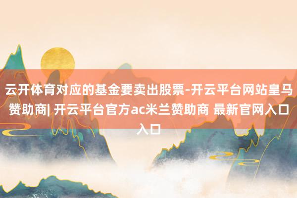云开体育对应的基金要卖出股票-开云平台网站皇马赞助商| 开云平台官方ac米兰赞助商 最新官网入口