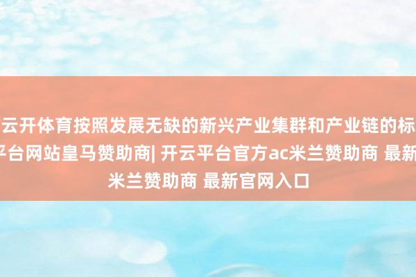 云开体育按照发展无缺的新兴产业集群和产业链的标的-开云平台网站皇马赞助商| 开云平台官方ac米兰赞助商 最新官网入口