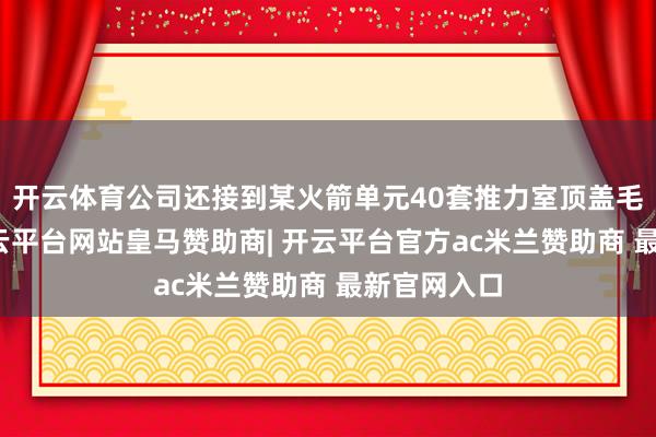 开云体育公司还接到某火箭单元40套推力室顶盖毛坯订单-开云平台网站皇马赞助商| 开云平台官方ac米兰赞助商 最新官网入口