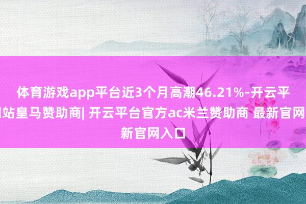 体育游戏app平台近3个月高潮46.21%-开云平台网站皇马赞助商| 开云平台官方ac米兰赞助商 最新官网入口