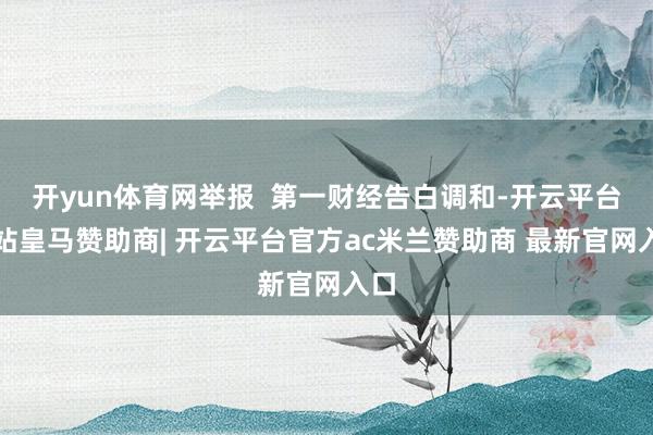 开yun体育网举报  第一财经告白调和-开云平台网站皇马赞助商| 开云平台官方ac米兰赞助商 最新官网入口