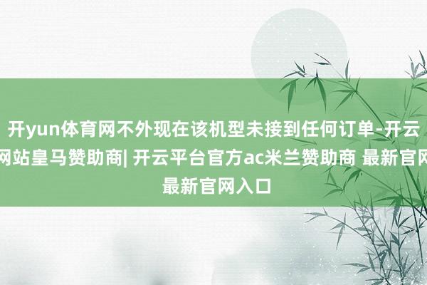 开yun体育网不外现在该机型未接到任何订单-开云平台网站皇马赞助商| 开云平台官方ac米兰赞助商 最新官网入口