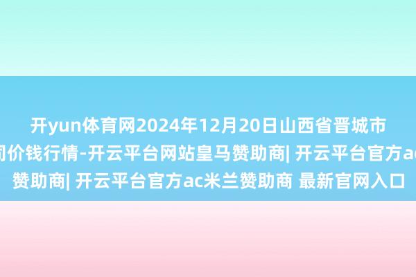 开yun体育网2024年12月20日山西省晋城市绿欣农居品商业有限公司价钱行情-开云平台网站皇马赞助商| 开云平台官方ac米兰赞助商 最新官网入口