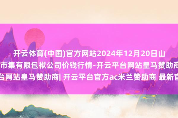 开云体育(中国)官方网站2024年12月20日山西省大同市振华蔬菜批发市集有限包袱公司价钱行情-开云平台网站皇马赞助商| 开云平台官方ac米兰赞助商 最新官网入口