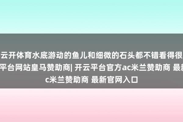 云开体育水底游动的鱼儿和细微的石头都不错看得很明晰-开云平台网站皇马赞助商| 开云平台官方ac米兰赞助商 最新官网入口