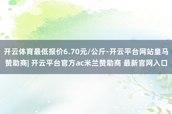 开云体育最低报价6.70元/公斤-开云平台网站皇马赞助商| 开云平台官方ac米兰赞助商 最新官网入口
