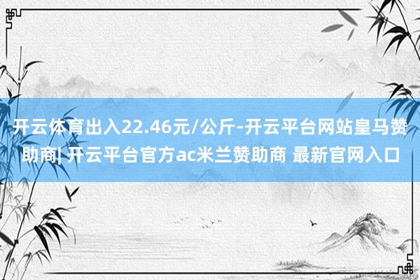 开云体育出入22.46元/公斤-开云平台网站皇马赞助商| 开云平台官方ac米兰赞助商 最新官网入口