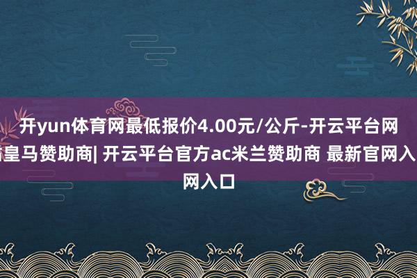 开yun体育网最低报价4.00元/公斤-开云平台网站皇马赞助商| 开云平台官方ac米兰赞助商 最新官网入口