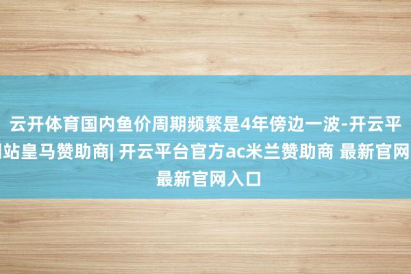 云开体育国内鱼价周期频繁是4年傍边一波-开云平台网站皇马赞助商| 开云平台官方ac米兰赞助商 最新官网入口