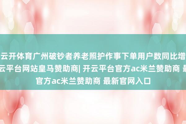 云开体育广州破钞者养老照护作事下单用户数同比增长720%-开云平台网站皇马赞助商| 开云平台官方ac米兰赞助商 最新官网入口