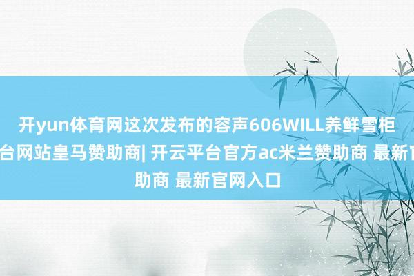 开yun体育网这次发布的容声606WILL养鲜雪柜-开云平台网站皇马赞助商| 开云平台官方ac米兰赞助商 最新官网入口