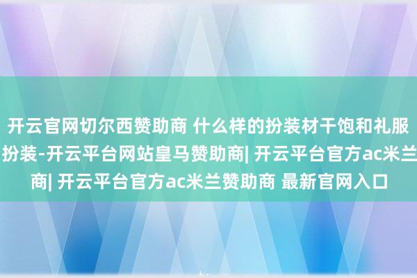 开云官网切尔西赞助商 什么样的扮装材干饱和礼服交通王法？ 唯有一种扮装-开云平台网站皇马赞助商| 开云平台官方ac米兰赞助商 最新官网入口