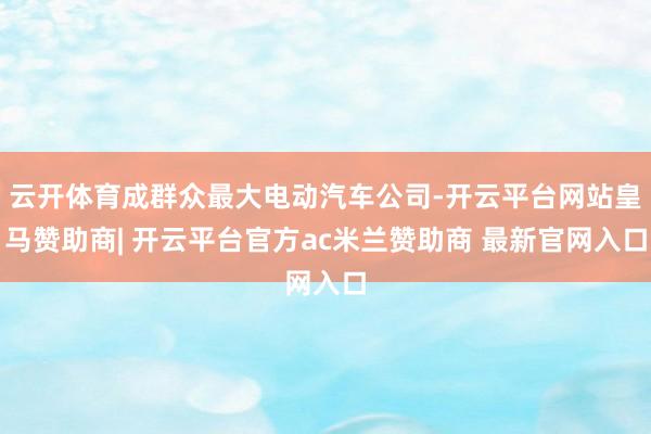 云开体育成群众最大电动汽车公司-开云平台网站皇马赞助商| 开云平台官方ac米兰赞助商 最新官网入口