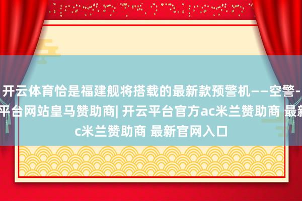 开云体育恰是福建舰将搭载的最新款预警机——空警-600-开云平台网站皇马赞助商| 开云平台官方ac米兰赞助商 最新官网入口