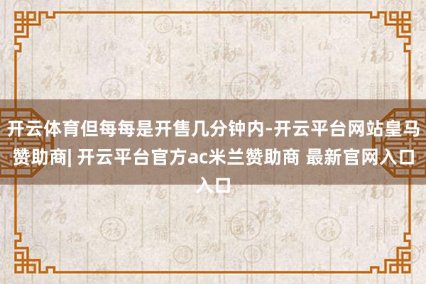 开云体育但每每是开售几分钟内-开云平台网站皇马赞助商| 开云平台官方ac米兰赞助商 最新官网入口