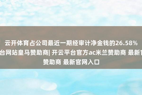云开体育占公司最近一期经审计净金钱的26.58%-开云平台网站皇马赞助商| 开云平台官方ac米兰赞助商 最新官网入口