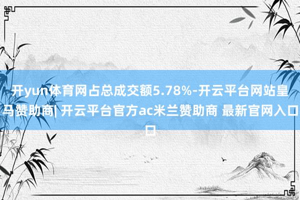 开yun体育网占总成交额5.78%-开云平台网站皇马赞助商| 开云平台官方ac米兰赞助商 最新官网入口